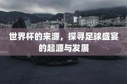 世界杯的来源，探寻足球盛宴的起源与发展