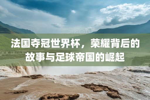 法国夺冠世界杯，荣耀背后的故事与足球帝国的崛起