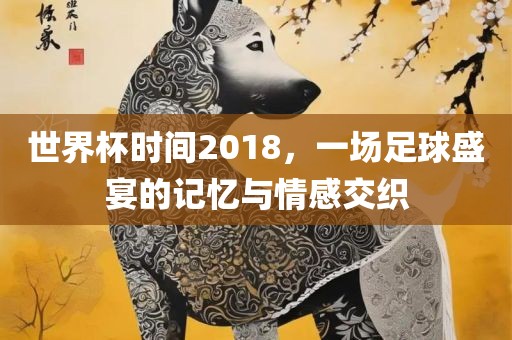 世界杯时间2018，一场足球盛宴的记忆与情感交织