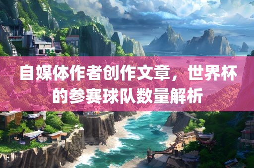 自媒体作者创作文章，世界杯的参赛球队数量解析
