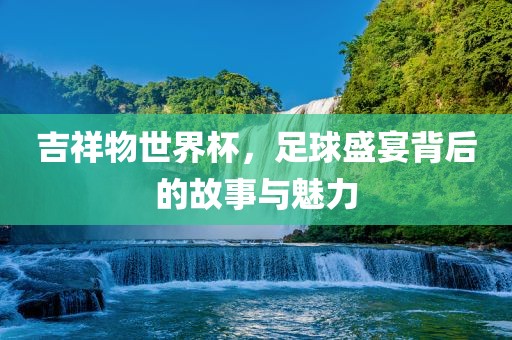 吉祥物世界杯，足球盛宴背后的故事与魅力