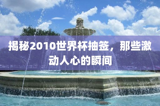 揭秘2010世界杯抽签，那些激动人心的瞬间