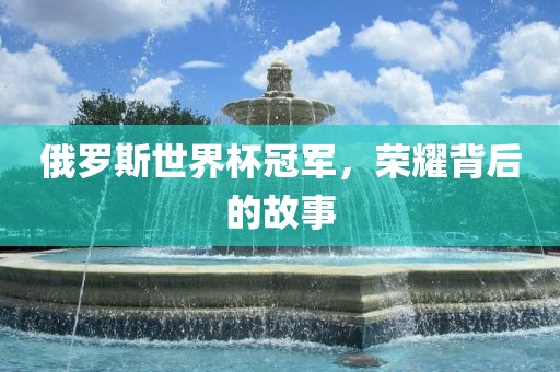 俄罗斯世界杯冠军，荣耀背后的故事