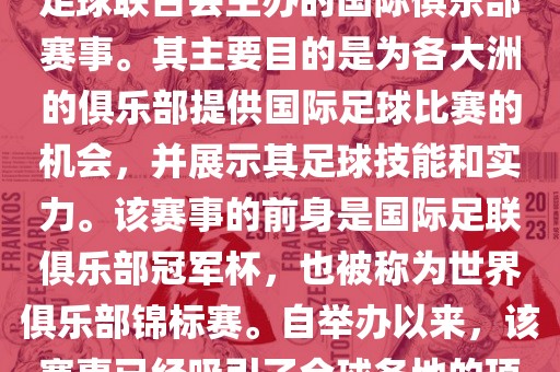 国际足联俱乐部世界杯（FIFA Club World Cup，简称，俱乐部世界杯），是一项由国际足球联合会主办的国际俱乐部赛事。其主要目的是为各大洲的俱乐部提供国际足球比赛的机会，并展示其足球技能和实力。该赛事的前身是国际足联俱乐部冠军杯，也被称为世界俱乐部锦标赛。自举办以来，该赛事已经吸引了全球各地的顶级俱乐部参与。这项赛事的冠军被视为全球俱乐部足球的最高荣誉之一。