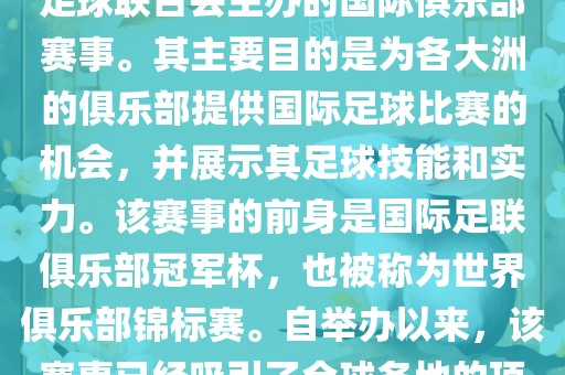 国际足联俱乐部世界杯（FIFA Club World Cup，简称，俱乐部世界杯），是一项由国际足球联合会主办的国际俱乐部赛事。其主要目的是为各大洲的俱乐部提供国际足球比赛的机会，并展示其足球技能和实力。该赛事的前身是国际足联俱乐部冠军杯，也被称为世界俱乐部锦标赛。自举办以来，该赛事已经吸引了全球各地的顶级俱乐部参与。这项赛事的冠军被视为全球俱乐部足球的最高荣誉之一。