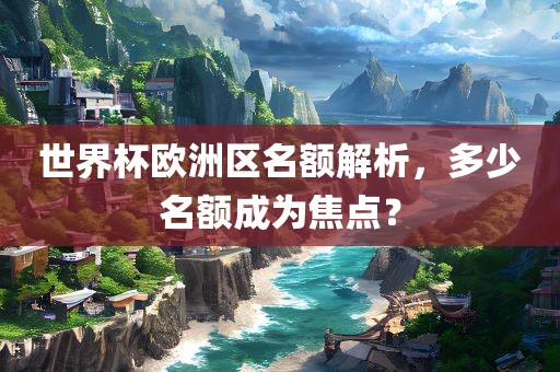 世界杯欧洲区名额解析，多少名额成为焦点？