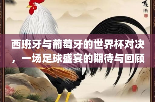 西班牙与葡萄牙的世界杯对决，一场足球盛宴的期待与回顾