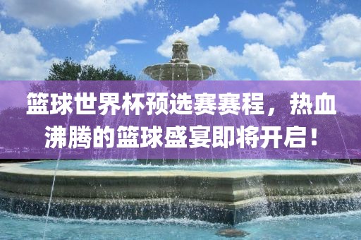 篮球世界杯预选赛赛程，热血沸腾的篮球盛宴即将开启！