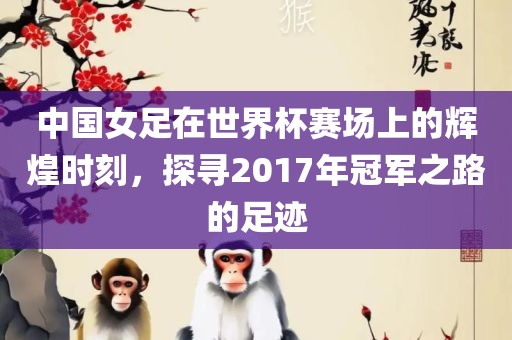 中国女足在世界杯赛场上的辉煌时刻，探寻2017年冠军之路的足迹
