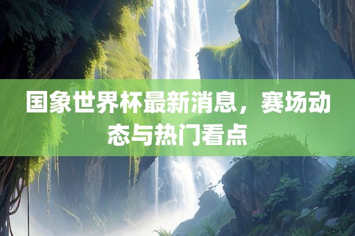 国象世界杯最新消息，赛场动态与热门看点