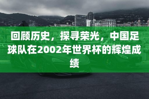 回顾历史，探寻荣光，中国足球队在2002年世界杯的辉煌成绩