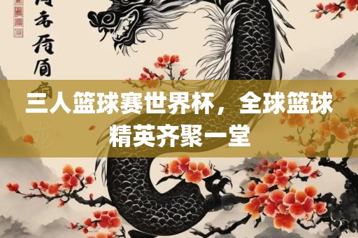 三人篮球赛世界杯，全球篮球精英齐聚一堂