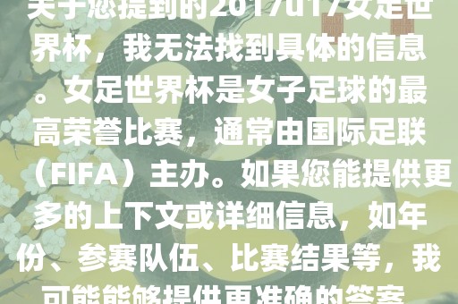 关于您提到的2017u17女足世界杯，我无法找到具体的信息。女足世界杯是女子足球的最高荣誉比赛，通常由国际足联（FIFA）主办。如果您能提供更多的上下文或详细信息，如年份、参赛队伍、比赛结果等，我可能能够提供更准确的答案。