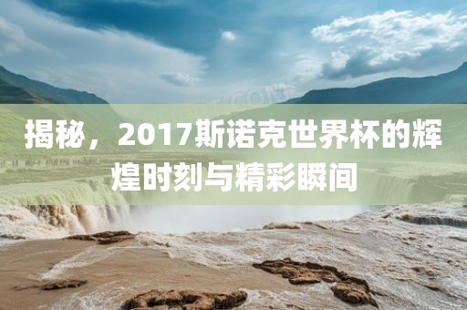 揭秘，2017斯诺克世界杯的辉煌时刻与精彩瞬间