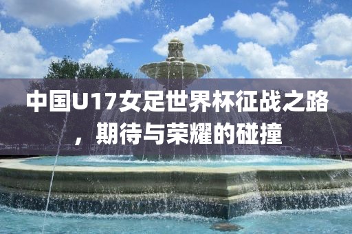 中国U17女足世界杯征战之路，期待与荣耀的碰撞