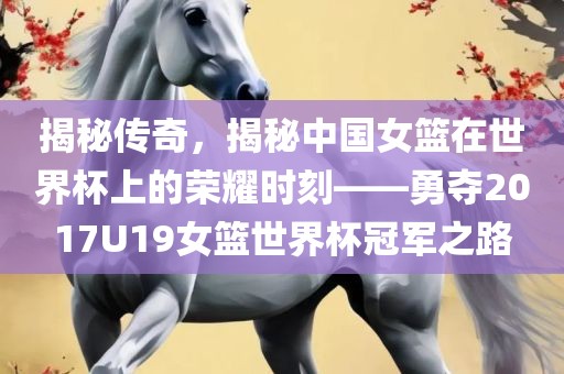 揭秘传奇，揭秘中国女篮在世界杯上的荣耀时刻——勇夺2017U19女篮世界杯冠军之路