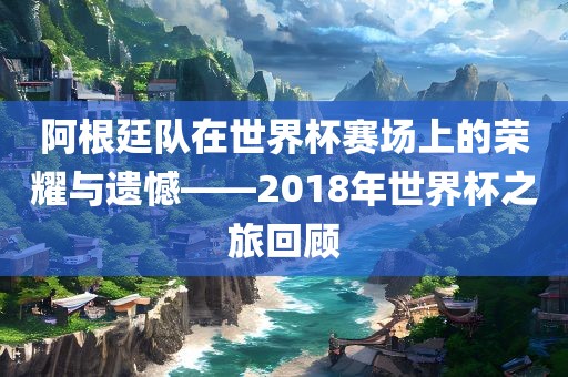 阿根廷队在世界杯赛场上的荣耀与遗憾——2018年世界杯之旅回顾