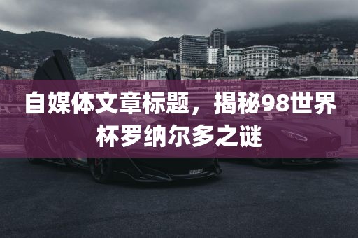 自媒体文章标题，揭秘98世界杯罗纳尔多之谜漯河市盈旭机械设备有限公司