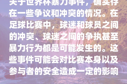 关于世界杯暴力事件，确实存在一些争议和冲突的情况。在足球比赛中，球迷和球员之间的冲突、球迷之间的争执甚至暴力行为都是可能发生的。这些事件可能会对比赛本身以及参与者的安全造成一定的影响。
