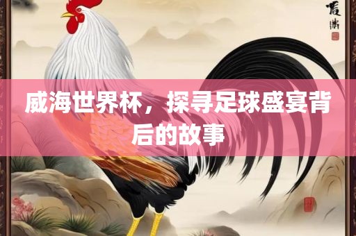 威海世界杯，探寻足球盛宴背后的故事漯河市盈旭机械设备有限公司