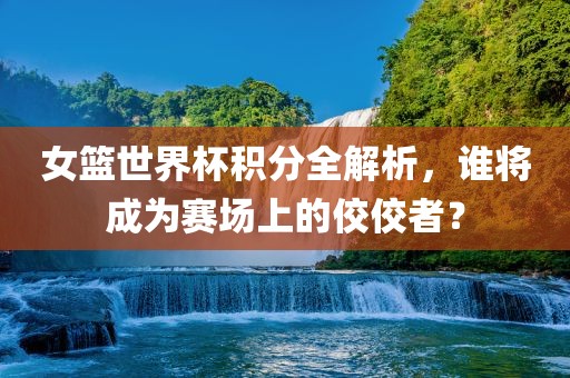 女篮世界杯积分全解析，谁将成为赛场上的佼佼者？