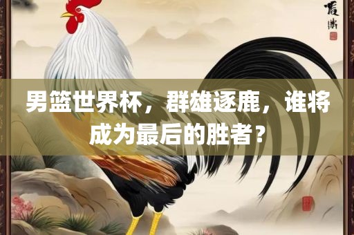男篮世界杯，群雄逐鹿，谁将成为最后的胜者？