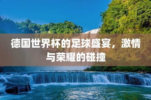 德国世界杯的足球盛宴，激情与荣耀的碰撞