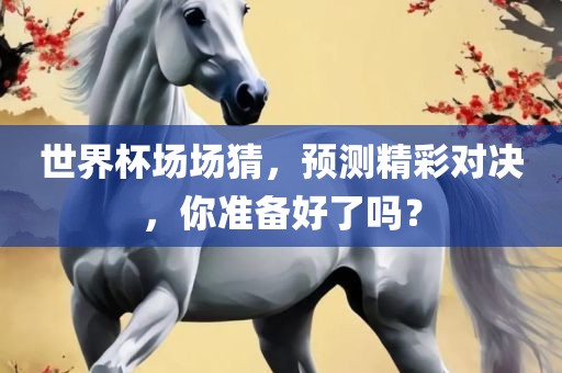 世界杯场场猜，预测精彩对决，你准备好了吗？