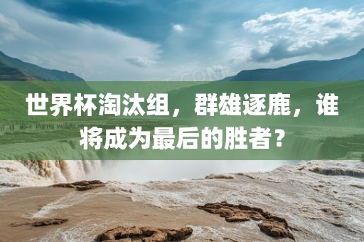 世界杯淘汰组，群雄逐鹿，谁将成为最后的胜者？