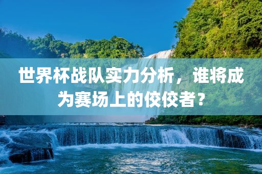 世界杯战队实力分析，谁将成为赛场上的佼佼者？