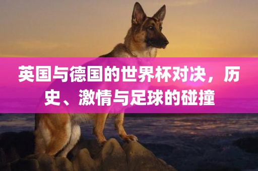 英国与德国的世界杯对决，历史、激情与足球的碰撞