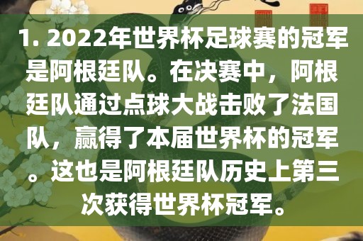 1. 2022年世界杯足球赛的冠军是阿根廷队。在决赛中，阿根廷队通过点球大战击败了法国队，赢得了本届世界杯的冠军。这也是阿根廷队历史上第三次获得世界杯冠军。