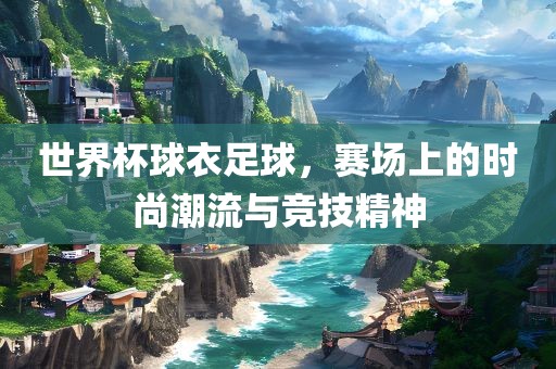 世界杯球衣足球，赛场上的时尚潮流与竞技精神
