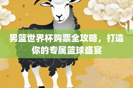 男篮世界杯购票全攻略，打造你的专属篮球盛宴