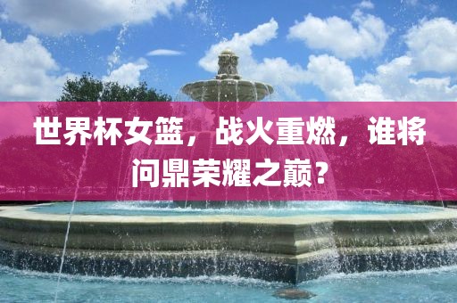 世界杯女篮，战火重燃，谁将问鼎荣耀之巅？