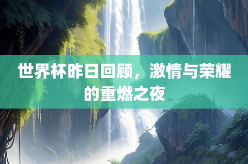 世界杯昨日回顾，激情与荣耀的重燃之夜