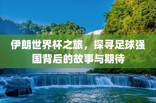 伊朗世界杯之旅，探寻足球强国背后的故事与期待