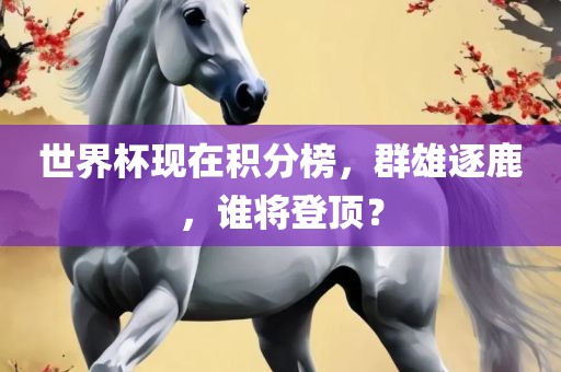 世界杯现在积分榜，群雄逐鹿，谁将登顶？