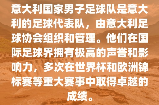 意大利国家男子足球队是意大利的足球代表队，由意大利足球协会组织和管理。他们在国际足球界拥有极高的声誉和影响力，多次在世界杯和欧洲锦标赛等重大赛事中取得卓越的成绩。