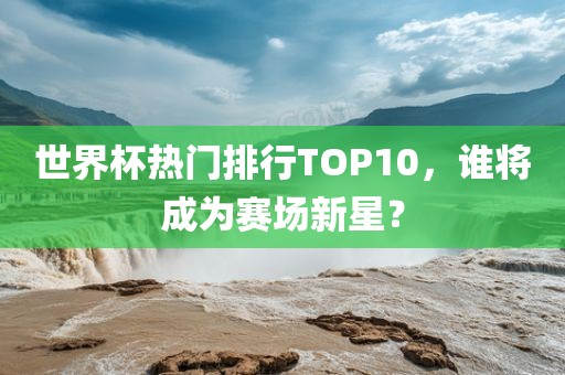 世界杯热门排行TOP10，谁将成为赛场新星？