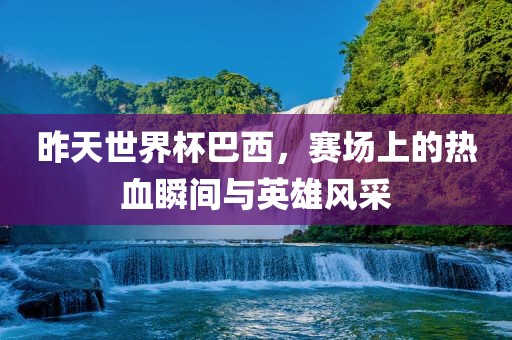 昨天世界杯巴西，赛场上的热血瞬间与英雄风采