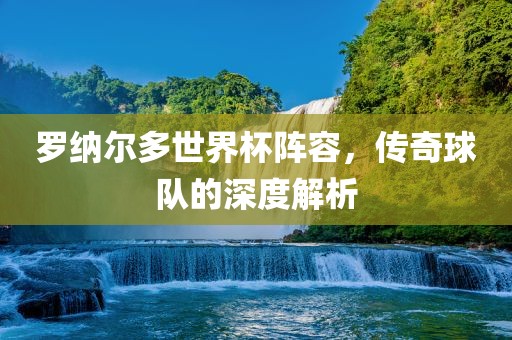 罗纳尔多世界杯阵容，传奇球队的深度解析