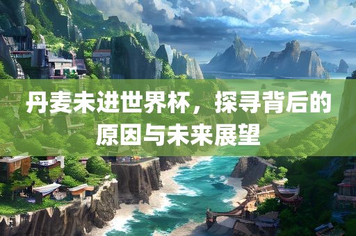 丹麦未进世界杯，探寻背后的原因与未来展望