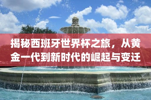 揭秘西班牙世界杯之旅，从黄金一代到新时代的崛起与变迁