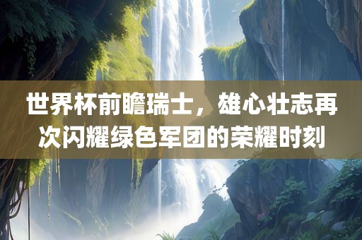 世界杯前瞻瑞士，雄心壮志再次闪耀绿色军团的荣耀时刻漯河市盈旭机械设备有限公司