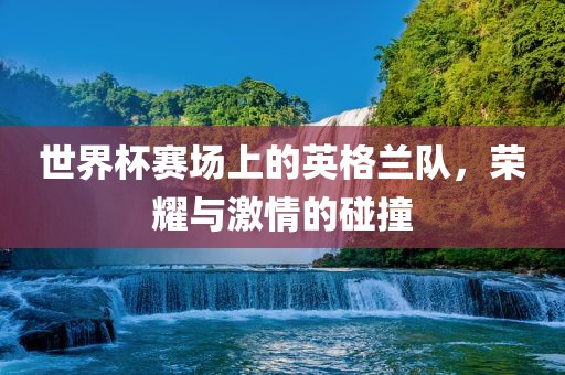 世界杯赛场上的英格兰队，荣耀与激情的碰撞