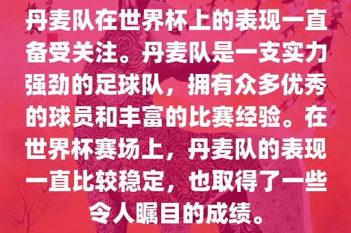 丹麦队在世界杯上的表现一直备受关注。丹麦队是一支实力强劲的足球队，拥有众多优秀的球员和丰富的比赛经验。在世界杯赛场上，丹麦队的表现一直比较稳定，也取得了一些令人瞩目的成绩。